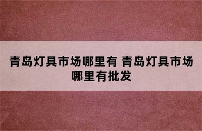 青岛灯具市场哪里有 青岛灯具市场哪里有批发